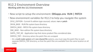 Copyright © 2017, Oracle and/or its affiliates. All rights reserved. |
R12.2 Environment Overview
• New script to setup the environment: EBSapps.env RUN | PATCH
• New environment variables for R12.2 to help you navigate the system
$FILE_EDITION - Current fs edition type sourced, values: run or patch
$RUN_BASE - RUN file system base directory
$PATCH_BASE - PATCH file system base directory
$NE_BASE - Non-edition file system base directory
$APPL_TOP_NE - Application top that stores product files considered data
$PATCH_TOP – Directory where the patch files are unzipped
– On a multi-node system with non-shared file systems, you must copy the patch files to each
separate $PATCH_TOP directory, so that the patch files are available from the same location on all
nodes
Working with the 12.2 Environment
 