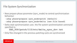 Copyright © 2017, Oracle and/or its affiliates. All rights reserved. |
File System Synchronization
• New prepare phase parameter (sync_mode) to control synchronization
behaviour
– adop phase=prepare sync_mode=patch (default)
– adop phase=prepare sync_mode=delta (new file based)
• Delta style synchronization uses the file system synchronization command
specified in:
$AD_TOP/patch/115/etc/delta_sync_drv.txt
• Only files changed in the previous patching cycle are synchronized
16
 
