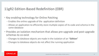 Copyright © 2017, Oracle and/or its affiliates. All rights reserved. |
11gR2 Edition-Based Redefinition (EBR)
• Key enabling technology for Online Patching
– Enables the online upgrade of the application definition
– Allows an application to efficiently store multiple copies of its code and schema in the
same database
• Provides an isolation mechanism that allows pre-upgrade and post-upgrade
schemas to co-exist
– Changes to database objects are made in the isolation of an “Edition”
– Changes to database objects do not affect the running application
18
 