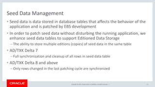 Copyright © 2017, Oracle and/or its affiliates. All rights reserved. |
Seed Data Management
• Seed data is data stored in database tables that affects the behavior of the
application and is patched by EBS development
• In order to patch seed data without disturbing the running application, we
enhance seed data tables to support Editioned Data Storage
– The ability to store multiple editions (copies) of seed data in the same table
• AD/TXK Delta 7
– Full synchronization and cleanup of all rows in seed data table
• AD/TXK Delta 8 and above
– Only rows changed in the last patching cycle are synchronized
21
 