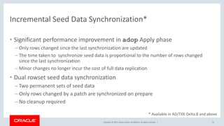 Copyright © 2017, Oracle and/or its affiliates. All rights reserved. |
Incremental Seed Data Synchronization*
• Significant performance improvement in adop Apply phase
– Only rows changed since the last synchronization are updated
– The time taken to synchronize seed data is proportional to the number of rows changed
since the last synchronization
– Minor changes no longer incur the cost of full data replication
• Dual rowset seed data synchronization
– Two permanent sets of seed data
– Only rows changed by a patch are synchronized on prepare
– No cleanup required
22
* Available in AD/TXK Delta.8 and above
 