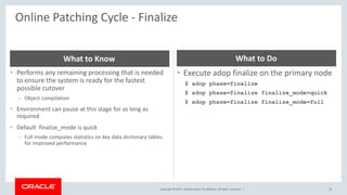 Copyright © 2017, Oracle and/or its affiliates. All rights reserved. |
Online Patching Cycle - Finalize
33
• Performs any remaining processing that is needed
to ensure the system is ready for the fastest
possible cutover
– Object compilation
• Environment can pause at this stage for as long as
required
• Default finalize_mode is quick
– Full mode computes statistics on key data dictionary tables
for improved performance
What to Know
• Execute adop finalize on the primary node
$ adop phase=finalize
$ adop phase=finalize finalize_mode=quick
$ adop phase=finalize finalize_mode=full
What to Do
 
