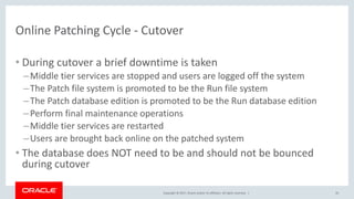 Copyright © 2017, Oracle and/or its affiliates. All rights reserved. |
Online Patching Cycle - Cutover
• During cutover a brief downtime is taken
–Middle tier services are stopped and users are logged off the system
–The Patch file system is promoted to be the Run file system
–The Patch database edition is promoted to be the Run database edition
–Perform final maintenance operations
–Middle tier services are restarted
–Users are brought back online on the patched system
• The database does NOT need to be and should not be bounced
during cutover
35
 