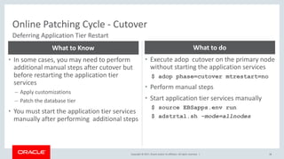 Copyright © 2017, Oracle and/or its affiliates. All rights reserved. |
Online Patching Cycle - Cutover
38
Deferring Application Tier Restart
• In some cases, you may need to perform
additional manual steps after cutover but
before restarting the application tier
services
– Apply customizations
– Patch the database tier
• You must start the application tier services
manually after performing additional steps
What to Know
• Execute adop cutover on the primary node
without starting the application services
$ adop phase=cutover mtrestart=no
• Perform manual steps
• Start application tier services manually
$ source EBSapps.env run
$ adstrtal.sh –mode=allnodes
What to do
 