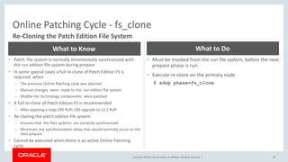 Copyright © 2017, Oracle and/or its affiliates. All rights reserved. |
Online Patching Cycle - fs_clone
44
Re-Cloning the Patch Edition File System
• Patch file system is normally incrementally synchronized with
the run edition file system during prepare
• In some special cases a full re-clone of Patch Edition FS is
required when
– The previous Online Patching cycle was aborted
– Manual changes were made to the run edition file system
– Middle-tier technology components were patched
• A full re-clone of Patch Edition FS is recommended
– After applying a large EBS RUP; EBS upgrade to 12.2 RUP.
• Re-cloning the patch edition file system
– Ensures that the files systems are correctly synchronized
– Minimizes any synchronization delay that would normally occur on the
next prepare
• Cannot be executed when there is an active Online Patching
cycle
What to Know
• Must be invoked from the run file system, before the next
prepare phase is run.
• Execute re-clone on the primary node
$ adop phase=fs_clone
What to Do
 