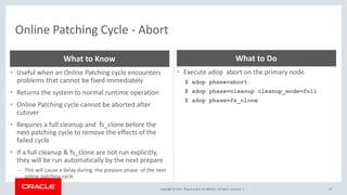 Copyright © 2017, Oracle and/or its affiliates. All rights reserved. |
Online Patching Cycle - Abort
47
• Useful when an Online Patching cycle encounters
problems that cannot be fixed immediately
• Returns the system to normal runtime operation
• Online Patching cycle cannot be aborted after
cutover
• Requires a full cleanup and fs_clone before the
next patching cycle to remove the effects of the
failed cycle
• If a full cleanup & fs_clone are not run explicitly,
they will be run automatically by the next prepare
– This will cause a delay during the prepare phase of the next
online patching cycle
What to Know
• Execute adop abort on the primary node
$ adop phase=abort
$ adop phase=cleanup cleanup_mode=full
$ adop phase=fs_clone
What to Do
 