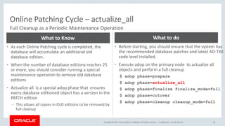 Copyright © 2017, Oracle and/or its affiliates. All rights reserved. |
Online Patching Cycle – actualize_all
Confidential – Oracle Internal 48
Full Cleanup as a Periodic Maintenance Operation
• As each Online Patching cycle is completed, the
database will accumulate an additional old
database edition.
• When the number of database editions reaches 25
or more, you should consider running a special
maintenance operation to remove old database
editions
• Actualize all is a special adop phase that ensures
every database editioned object has a version in the
PATCH edition
– This allows all copies in OLD editions to be removed by
full cleanup
What to Know
• Before starting, you should ensure that the system has
the recommended database patches and latest AD-TXK
code level installed.
• Execute adop on the primary node to actualize all
objects and perform a full cleanup
$ adop phase=prepare
$ adop phase=actualize_all
$ adop phase=finalize finalize_mode=full
$ adop phase=cutover
$ adop phase=cleanup cleanup_mode=full
What to do
 