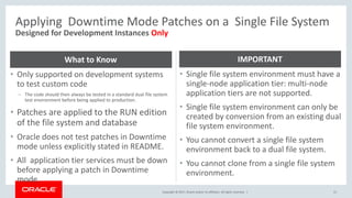 Copyright © 2017, Oracle and/or its affiliates. All rights reserved. |
Applying Downtime Mode Patches on a Single File System
51
Designed for Development Instances Only
• Only supported on development systems
to test custom code
– The code should then always be tested in a standard dual file system
test environment before being applied to production.
• Patches are applied to the RUN edition
of the file system and database
• Oracle does not test patches in Downtime
mode unless explicitly stated in README.
• All application tier services must be down
before applying a patch in Downtime
mode.
What to Know
• Single file system environment must have a
single-node application tier: multi-node
application tiers are not supported.
• Single file system environment can only be
created by conversion from an existing dual
file system environment.
• You cannot convert a single file system
environment back to a dual file system.
• You cannot clone from a single file system
environment.
IMPORTANT
 