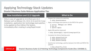 Copyright © 2017, Oracle and/or its affiliates. All rights reserved. |Oracle E-Business Suite 12.2 Patching Technology Components Guide (Doc 1355068.1)
Applying Technology Stack Updates
57
Oracle E-Business Suite Release Application Tier
• Only in case of upgrade to 12.2 (from pre-12.2
Release such as Release 11i, 12.0, 12.1) and 12.2 new
installation, application tier technology stack patches
to be applied on Run Edition File System,
immediately after creating it using Rapid Install.
New Installation and 12.2 Upgrade
• Prepare the instance for patching
$ adop phase=prepare
• Apply technology stack patches to the PATCH file system
$ source .EBSapps.env PATCH
$ bsu.sh
$ opatch apply
• Apply EBS patches (optional)
$ adop phase=apply inputfile=myinputfile
• Complete the Online Patching cycle
$ adop phase=finalize
$ adop phase=cutover
$ adop phase=cleanup
• Synchronize technology patches between the RUN and PATCH file
systems
$ adop phase=fs_clone
What to Do
 