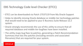 Copyright © 2017, Oracle and/or its affiliates. All rights reserved. |
EBS Technology Code level Checker (ETCC)
• ETCC can be downloaded via Patch 17537119 from My Oracle Support
• Helps to identify missing Oracle database or middle tier technology patches
that would need to be applied to your E-Business Suite Release 12.2
system.
• Oracle strongly recommends the use of this utility to ensure that all
required database and middle tier bugfixes have been installed.
• The utility maps bug fixes to patches, generating a Patch Recommendation
Summary that lists the patches (including versions and associated
filenames) that are required for your system.
58
 