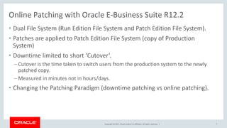 Copyright © 2017, Oracle and/or its affiliates. All rights reserved. |
• Dual File System (Run Edition File System and Patch Edition File System).
• Patches are applied to Patch Edition File System (copy of Production
System)
• Downtime limited to short ‘Cutover’.
– Cutover is the time taken to switch users from the production system to the newly
patched copy.
– Measured in minutes not in hours/days.
• Changing the Patching Paradigm (downtime patching vs online patching).
7
Online Patching with Oracle E-Business Suite R12.2
 