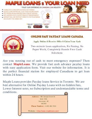 Online Fast Payday Loans Canada
Apply Online $ Receive Offer $ Claim Your Cash
Two-minute Loan application, No Faxing, No
Paper Work, Completely Hassle Free Cash
Solutions
Are you running out of cash to meet emergency expenses? Then
contact MapleLoans. We provide fast cash advance payday loans
with easy application form. Visit our website for information. It is
the perfect financial station for employed Canadians to get loan
within 24 hours.
Maple Loans provides Payday loans Service in Toronto. We are
best alternative for Online Payday Loans with no hidden fees,
Lower Interest rates, no Subscription and understandable terms and
conditions.
Address: - 885 Georgia Street W.
Suite 1500,
Vancouver , BC
V6C3E8
Phone Number: - 1-855-382-7033
Website: - http://www.mapleloans.com/
 