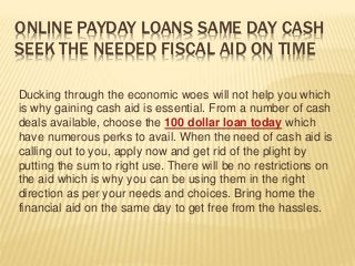 ONLINE PAYDAY LOANS SAME DAY CASH
SEEK THE NEEDED FISCAL AID ON TIME
Ducking through the economic woes will not help you which
is why gaining cash aid is essential. From a number of cash
deals available, choose the 100 dollar loan today which
have numerous perks to avail. When the need of cash aid is
calling out to you, apply now and get rid of the plight by
putting the sum to right use. There will be no restrictions on
the aid which is why you can be using them in the right
direction as per your needs and choices. Bring home the
financial aid on the same day to get free from the hassles.
 