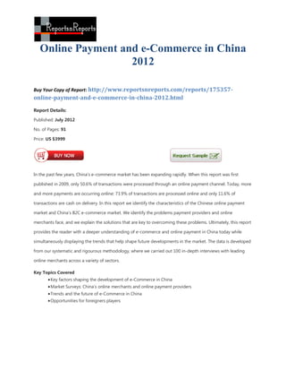 Online Payment and e-Commerce in China
                    2012

Buy Your Copy of Report: http://www.reportsnreports.com/reports/175357-
online-payment-and-e-commerce-in-china-2012.html

Report Details:
Published: July 2012

No. of Pages: 91

Price: US $3999




In the past few years, China’s e-commerce market has been expanding rapidly. When this report was first

published in 2009, only 50.6% of transactions were processed through an online payment channel. Today, more

and more payments are occurring online: 73.9% of transactions are processed online and only 11.6% of

transactions are cash on delivery. In this report we identify the characteristics of the Chinese online payment

market and China’s B2C e-commerce market. We identify the problems payment providers and online

merchants face, and we explain the solutions that are key to overcoming these problems. Ultimately, this report

provides the reader with a deeper understanding of e-commerce and online payment in China today while

simultaneously displaying the trends that help shape future developments in the market. The data is developed

from our systematic and rigourous methodology, where we carried out 100 in-depth interviews with leading

online merchants across a variety of sectors.

Key Topics Covered
        Key factors shaping the development of e-Commerce in China
        Market Surveys: China’s online merchants and online payment providers
        Trends and the future of e-Commerce in China
        Opportunities for foreigners players
 