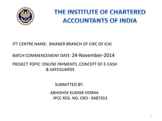 ABHISHEK KUMAR VERMA
IPCC REG. NO. CRO - 0487353
BATCH COMMENCEMENT DATE: 24-November-2014
PROJECT TOPIC :ONLINE PAYMENTS ,CONCEPT OF E-CASH
& SAFEGUARDS
SUBMITTED BY:
ITT CENTRE NAME: BIKANER BRANCH OF CIRC OF ICAI
1
 