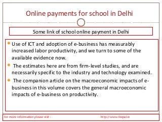 Online payments for school in Delhi 
Some link of school online payment in Delhi 
Use of ICT and adoption of e-business has measurably 
increased labor productivity, and we turn to some of the 
available evidence now. 
 The estimates here are from firm-level studies, and are 
necessarily specific to the industry and technology examined. 
 The companion article on the macroeconomic impacts of e-business 
in this volume covers the general macroeconomic 
impacts of e-business on productivity. 
for more information please visit : http://www.feepal.in 
