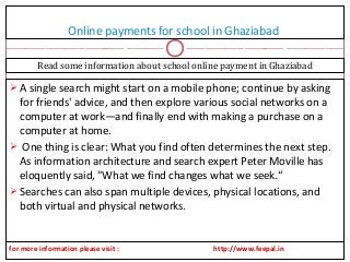 Online payments for school in Ghaziabad
 A single search might start on a mobile phone; continue by asking
for friends' advice, and then explore various social networks on a
computer at work—and finally end with making a purchase on a
computer at home.
 One thing is clear: What you find often determines the next step.
As information architecture and search expert Peter Moville has
eloquently said, "What we find changes what we seek.“
 Searches can also span multiple devices, physical locations, and
both virtual and physical networks.
Read some information about school online payment in Ghaziabad
for more information please visit : http://www.feepal.in
 