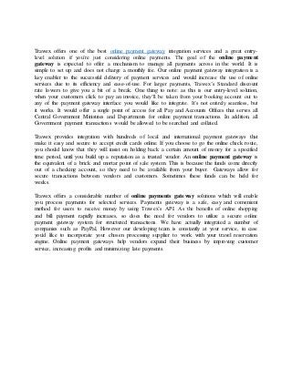 Trawex offers one of the best online payment gateway integration services and a great entry-
level solution if you’re just considering online payments. The goal of the online payment
gateway is expected to offer a mechanism to manage all payments across in the world. It is
simple to set up and does not charge a monthly fee. Our online payment gateway integration is a
key enabler to the successful delivery of payment services and would increase the use of online
services due to its efficiency and ease-of-use. For larger payments, Trawex’s Standard discount
rate lowers to give you a bit of a break. One thing to note: as this is our entry-level solution,
when your customers click to pay an invoice, they’ll be taken from your booking account out to
any of the payment gateway interface you would like to integrate. It’s not entirely seamless, but
it works. It would offer a single point of access for all Pay and Accounts Offices that serves all
Central Government Ministries and Departments for online payment transactions. In addition, all
Government payment transactions would be allowed to be searched and collated.
Trawex provides integration with hundreds of local and international payment gateways that
make it easy and secure to accept credit cards online. If you choose to go the online check route,
you should know that they will insist on holding back a certain amount of money for a specified
time period, until you build up a reputation as a trusted vendor. An online payment gateway is
the equivalent of a brick and mortar point of sale system. This is because the funds come directly
out of a checking account, so they need to be available from your buyer. Gateways allow for
secure transactions between vendors and customers. Sometimes these funds can be held for
weeks.
Trawex offers a considerable number of online payments gateway solutions which will enable
you process payments for selected services. Payments gateway is a safe, easy and convenient
method for users to receive money by using Trawex’s API. As the benefits of online shopping
and bill payment rapidly increases, so does the need for vendors to utilize a secure online
payment gateway system for structured transactions. We have actually integrated a number of
companies such as PayPal, However our developing team is constantly at your service, in case
you'd like to incorporate your chosen processing supplier to work with your travel reservation
engine. Online payment gateways help vendors expand their business by improving customer
service, increasing profits and minimizing late payments.
 