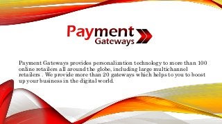 Payment Gateways provides personalization technology to more than 100
online retailers all around the globe, including large multichannel
retailers . We provide more than 20 gateways which helps to you to boost
up your business in the digital world.
 