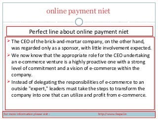 online payment niet 
Perfect line about online payment niet 
 The CEO of the brick-and-mortar company, on the other hand, 
was regarded only as a sponsor, with little involvement expected. 
We now know that the appropriate role for the CEO undertaking 
an e-commerce venture is a highly proactive one with a strong 
level of commitment and a vision of e-commerce within the 
company. 
 Instead of delegating the responsibilities of e-commerce to an 
outside "expert," leaders must take the steps to transform the 
company into one that can utilize and profit from e-commerce. 
for more information please visit : http://www.feepal.in 
