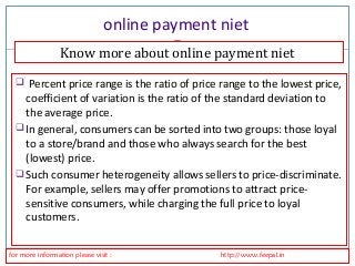 online payment niet 
Know more about online payment niet 
 Percent price range is the ratio of price range to the lowest price, 
coefficient of variation is the ratio of the standard deviation to 
the average price. 
In general, consumers can be sorted into two groups: those loyal 
to a store/brand and those who always search for the best 
(lowest) price. 
Such consumer heterogeneity allows sellers to price-discriminate. 
For example, sellers may offer promotions to attract price-sensitive 
consumers, while charging the full price to loyal 
customers. 
for more information please visit : http://www.feepal.in 
