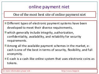 online payment niet 
One of the most best site of online payment niet 
Different types of electronic payment systems have been 
developed to meet their diverse requirements, 
which generally include integrity, authorization, 
confidentiality, availability, and reliability for security 
requirements. 
Among all the available payment schemes in the market, e-cash 
is one of the best in terms of security, flexibility, and full 
anonymity. 
E-cash is a cash-like online system that uses electronic coins as 
tokens. 
for more information please visit : http://www.feepal.in 
