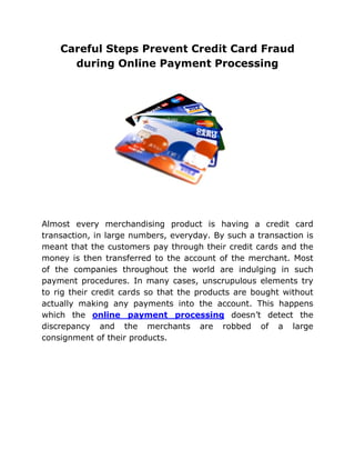 Careful Steps Prevent Credit Card Fraud
      during Online Payment Processing




Almost every merchandising product is having a credit card
transaction, in large numbers, everyday. By such a transaction is
meant that the customers pay through their credit cards and the
money is then transferred to the account of the merchant. Most
of the companies throughout the world are indulging in such
payment procedures. In many cases, unscrupulous elements try
to rig their credit cards so that the products are bought without
actually making any payments into the account. This happens
which the online payment processing doesn’t detect the
discrepancy and the merchants are robbed of a large
consignment of their products.
 