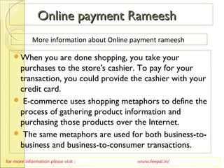 Online payment RameeshOnline payment Rameesh
When you are done shopping, you take your
purchases to the store's cashier. To pay for your
transaction, you could provide the cashier with your
credit card.
 E-commerce uses shopping metaphors to define the
process of gathering product information and
purchasing those products over the Internet.
 The same metaphors are used for both business-to-
business and business-to-consumer transactions.
for more information please visit : www.feepal.in/
More information about Online payment rameesh
 