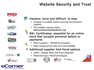 Website Security and Trust
 Hackers: exist and difficult to stop
 Increase in available hacker scanning and protection
systems
 PCI certified scanners listed –
www.pcisecuritystandards.org
 SSL Certificates: essential for an online
store that accepts personal details or
payments
 Many suppliers – 128/256 bit encryption
 Make shopping both safer and more trusted
 Additional supplier Anti-fraud options
 eWAY – Beagle Alerts Anti-fraud integrated
 Retail Decisions (ReD)Technologies
 