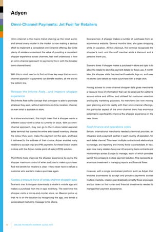 10 ONLINE PAYMENTS MARKET GUIDE 2014
Omni-Channel Payments: Jet Fuel for Retailers
Adyen
Omni-channel is the macro trend shaking up the retail world,
and almost every retailer in the market is now making a serious
effort to implement a considered omni-channel offering. But while
plenty of retailers understand the value of providing a consistent
shopper experience across channels, less well understood is how
an omni-channel approach to payments fits in with the broader
omni-channel trend.
With this in mind, read on to find out three key ways that an omni-
channel approach to payments can benefit retailers, all the way to
the bottom line.
Release the Infinite Aisle…and improve shopper
experience
The Infinite Aisle is the concept that a shopper is able to purchase
whatever they want, without restrictions on time, location, channel,
or even what is available in store.
In a store environment, this might mean that a shopper wants a
different colour shirt to what is currently in stock. With an omni-
channel approach, they can go to the in-store tablet-assisted
sales terminal that carries the entire web-based inventory, choose
the colour they want, make the payment on the spot, and have
it delivered to the address of their choice. Adyen enables many
retailers to accept chip-and-PIN payments for these kind of orders
in store with the Adyen mobile point-of-sale (mPOS) solution.
The Infinite Aisle improves the shopper experience by giving the
shopper maximum control of when and how to make a purchase.
And the benefit for retailers is clear – they never have to refuse a
customer who wants to make a purchase again.
Access a treasure trove of cross-channel shopper data
Scenario one: A shopper downloads a retailer’s mobile app and
makes a purchase from the in-app inventory. The next time this
shopper visits a bricks-and-mortar store, an iBeacon picks up
that he is on the location by recognizing the app, and sends a
personalised marketing message to his phone.
Scenario two: A shopper makes a number of purchases from an
ecommerce website. Several months later, she goes shopping
while on vacation. At the checkout, the terminal recognizes the
shopper’s card, and the staff member adds a discount and a
personal thank you.
Scenario three: A shopper makes a purchase in-store and opts in to
allow the retailer to store his payment details for future use. A month
later, the shopper visits the merchant’s website, logs on, and uses
his stored card details to make a purchase with a single click.
Having access to cross-channel shopper data gives merchants
a treasure trove of information that can be analysed for patterns
across online and offline, and utilised for customer retention
and loyalty marketing purposes. As merchants are now moving
past planning and into reality with their omni-channel offerings,
this particular aspect of the omni-channel trend has enormous
potential to significantly improve the shopper experience in the
near future.
Slash finance and operations costs
Before, international merchants needed a terminal provider, an
integrator and a payment partner in each country of operation, for
each sales channel. This meant multiple contracts and relationships
to manage, and reporting and money flows to consolidate. In fact,
even now many retailers have over 40 acquiring bank contracts and
relationships across Europe to manage, each of which provides
part of the company’s in-store payment solution. This represents an
enormous investment in managing reports and financial flows.
However, with a single centralised platform such as Adyen that
enables businesses to accept and process payments across
multiple markets, retailers can drastically simplify these processes
and cut down on the human and financial investments needed to
manage their payment acceptance.
 