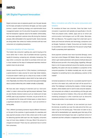 100 ONLINE PAYMENTS MARKET GUIDE 2014
UK Digital Payment Innovation
IMRG
Digital commerce saw an explosive growth over the past decade
but the basic principles of commerce still apply: you have a great
product, superb marketing strategy and sophisticated stock
management system, but it’s only when the payment is completed
that the transaction captures value for the retailer. Unfortunately,
we have seen significant customer drop offs during the checkout
process, often attributable to the ‘payment hurdle’. Some channels
are doing better than others but mobile commerce still has most
consumers not completing transactions.
Consumer adoption of new channels
The modern day consumer is getting very used to buying on the
move rather than in store. Use of portable devices is growing
rapidly for browsing, comparing and, ultimately, transacting. The
days when a consumer was afraid to purchase online are over
in most markets but the days of widespread seamless checkout
systems have not yet arrived.
Amazon paved the way with its 1-Click checkout, contributing to
a partial decline in sales volumes for some high street retailers.
A consumer doesn’t need to go to a shop to buy a book or a DVD
which has been recommended or about which he has made up his
mind. Reportedly, two-thirds of the consumers have good knowledge
about a product before they visit a retailer (virtually or physically).
We have also seen merging of channels such as ‘click-and-
collect’ or order in store and then get the product delivered. There
are also flexible checkout options such as mobile point-of-sale
(mPOS) used to pay anywhere in the store, not just at the till. It is
an invaluable tool for shops with limited space or where there is
a significant deviation of customer visits – such as lunchtime or
during sales.
Then, different purchasing scenarios require different interaction
on the part of the customer. A good example of a seamless and
easy payment process is that of Uber, where card-on-file is used
for deducting payment after each taxi ride. Arguably, consumers
may not trust many retailers in this way. What if the amount is
charged erroneously? There may be a perceived loss of control
from consumers.
Many innovators are after the same consumers and
retailers
To monetise all these new channels, there has been much
innovation in payments both globally and specifically in the UK.
There are prepaid cards, wallets, apps and so on which use
communication technologies such as QR codes, Barcodes,
NFC and Beacons. The suppliers range from small start-ups to
banks and financial schemes and technology companies such
as Google, Facebook or Apple. Consumers can transfer money
to one another via card or directly from the account using PingIt,
PayM or proprietary bank applications.
Some payment schemes have never launched (Simpay), some
have had a short lifespan (O2 Wallet, Weve), some are taking a
while to get market penetration (US solutions Softcard [Isis] and
MCX) and some are still in the making (Zapp, ApplePay). Although
there is a lot of press excitement around the recently announced
ApplePay, this option will only be available to a proportion of the
consumer population. So retailers inevitably ask: why do a costly
integration to something that is only addressing a section of the
market?
Universal acceptance is the key for a successful payment launch
and this is the reason why cards and cash will be around for a
while. The challenge in achieving this creates a ‘chicken and egg’
situation, where retailers want to wait for wide consumer adoption,
and consumers are unlikely to use something until they get used
to seeing the payment at retailers. Only a few can afford costly
marketing campaigns or other incentives such as discounts,
bonuses and similar, to lure customers on a mass scale.
There is also room for confusion: at one merchant you touch
the terminal, at another you scan the code and at the third, you
need to log into the banking app. There does not seem to be a
wide call for standardisation yet, especially given that many of the
aforementioned technologies have seen a significant amount of
investment and their unification or replacement will take some time.
 