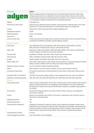 103COMPANY PROFILES
Company Adyen
Adyen is a global provider of international and omni-channel payment solutions. Adyen holds
full acquiring licenses for Visa, MasterCard, American Express, Diners, Discover and UnionPay
schemes Adyen processes over 250 local payment methods and 187 transaction currencies used
on six continents, making it the ideal partner for international expansion.
Website www.adyen.com
Keywords for online profile global acquiring, alternative payment methods, online payments, mobile payments, point-of-sale
payments, omni-channel payment platform, hosted payment pages, risk management.
Contact Roelant Prins, Chief Commercial Officer, roelant.prins@adyen.com
Geographical presence Global
Market segment(s) Active in all industries
Active since 2006
Service provider type Full service payment technology provider covering the entire payment chain including all technical,
contractual and settlement processes; payment gateway; acquirer.
Payment methods
Credit cards Visa, MasterCard, Amex, Carte Bancaire, JCB, Diners, Discover, UATP, AirPlus, UnionPay.
Many local and co-branded cards in Europe, Latin America and Asia.
Debit cards Bancontact / Mister Cash, Maestro, SEPA Direct Debit, BCMC, V-Pay, Dankort, Carte Bancaire,
CartaSi, Postepay, Visa Debit and many others worldwide
Pre-paid cards paysafecard, Postepay, cash ticket, Ukash, PayPal, local national brands
Online banking iDEAL, Sofortbank, Giropay, Nordea, SEB, POLi and many others
E-wallet PayPal, Netteller, ClickandBuy, Skrill, QIWI, CashU and many others
Mobile / SMS / IVR Fully hosted mobile solution for iOS, Android and other platforms, supporting all payment methods.
Global coverage for SMS and IVR and mobile carrier billing through partners.
Alternative payment methods Up to 251 payment methods supported worldwide.
Offline Bank transfers in over 30 countries, a selection of local voucher payment methods.
Connected companies (#) 87 acquirers. Several other connected partners for fraud checks, credit checks, SMS and other
services.
Companies PSP is connected to Acquirers, fraud services, logistic partners, credit management services, ecommerce platforms.
Settlement currencies (acquirers) AUD, CAD, CHF, CZK, DKK, EUR, GBP, HKD, JPY, NOK, NZD, PLN, SEK, SGD, USD, ZAR
Services
Unique selling points Adyen provides a single platform across online, mobile and point-of-sale channels, where payment
gateway, acquiring services and risk management are all integrated on the same infrastructure.
By being both an acquirer and a full-service PSP, Adyen maintains a completely unique position in
the industry.
Core services Payment technology provider for ecommerce, POS and mobile, acquiring, risk management,
reconciliation, reporting
Pricing Maximum per transaction fee of EUR 0,10. No setup or maintenance costs. Pricing for cards on
blend fees or interchange basis.
Collecting payments Yes
Distributing payments Yes
Fraud prevention (measures) Integrated risk prevention module with velocity checks, referral lists, persistent cookies, device
fingerprinting, proxy piercing. All checks are fully configurable and extendable. Automated system
proactively advises on optimal risk settings based on historic transaction data. Shopper level risk
system based on behavioural shopper profiles. Track and trace of sophisticated fraudsters.
Fraud prevention partners In-house
Credit management (services) Yes, via third party, but fully integrated.
 