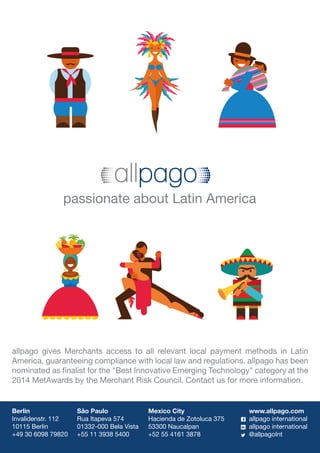 Berlin
Invalidenstr. 112
10115 Berlin
+49 30 6098 79820
São Paulo
Rua Itapeva 574
01332-000 Bela Vista
+55 11 3938 5400
Mexico City
Hacienda de Zotoluca 375
53300 Naucalpan
+52 55 4161 3878
www.allpago.com
allpago international
allpago international
@allpagoInt
allpago gives Merchants access to all relevant local payment methods in Latin
America, guaranteeing compliance with local law and regulations. allpago has been
nominated as finalist for the Best Innovative Emerging Technology category at the
2014 MetAwards by the Merchant Risk Council. Contact us for more information.
passionate about Latin America
 