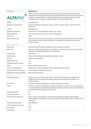 109COMPANY PROFILES
Company AltaPay A / S
AltaPay is a Danish Payment Management Company providing ecommerce businesses with
global payment processing solutions. AltaPay helps clients define and implement optimal payment
solution by connecting them to a wide array of global and local financial institutions through
the AltaPay platform. AltaPay is a dedicated partner for payment related needs.
Website www.altapay.com
Keywords for online profile payment management, conversion, acquiring, technical support, uptime, financial institutions,
ecommerce
Contact info@altapay.com
Geographical presence North America, Europe, Middle East / Africa, Asia / Pacific
Market segment(s) All major industries with a focus on retail and online gaming
Active since 2008
Service provider type Payment service provider, payment gateway, acquirer, alternative payment method, fraud detector,
point of sales, gift cards, technical development, bookkeeping, automated reconciliation, full
customer support
Payment methods
Credit cards Amex, MC, VISA, CB, JCB, Visa, MasterCard, Diners, Discover, UnionPay
Debit cards Bancontact / Mister Cash, Maestro, Giropay, Maestro, Visa Electron, Dankort, Laser, Carte Bleue,
Visa Debit, UnionPay, Debit MasterCard, Carte Bancaire
Pre-paid cards paysafecard
Online banking Sofort, iDEAL, Prezelewy24, SampoBank, Swedbank, Nordea
E-wallet PayPal, V.me, MasterPass
Mobile / SMS / IVR Yes
Alternative payment methods Yes
Offline Klarna, PaybyBill, point of sales
Connected companies (#) Multiple direct acquiring integrations and financial partnerships worldwide
Companies PSP is connected to https://altapay.com/partners/our-partners
Settlement currencies (acquirers) More than 100 currencies
Services
Unique selling points AltaPay’s mission is to allow clients to gain control over their payments, get insights into the
complicated world of payments by creating transparency and enable change, growth, and
global expansion.
Core services All aspects of Payment Management – Financial, Technical, Commercial
Pricing Prices and contracts are negotiated and handled by AltaPay on behalf of clients. Pricing depends
on clients’ payments needs and will be defined and agreed by both parties. More information about
our process at https://altapay.com/how-it-works.
Collecting payments No
Distributing payments No
Fraud prevention (measures) Black / white list, data validation, IP geo-location, geographical checking, global validation
checks, MasterCard SecureCode, risk scoring, velocity checks, Verified by visa to fraud prevention
(measures)
Fraud prevention partners ReD, MaxMind
Credit management (services) N/A
Other services N/A
Third parties N/A
 