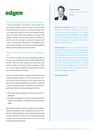 11KEY TRENDS AND DEVELOPMENTS IN THE ONLINE PAYMENTS  ECOMMERCE SPACE
Roelant Prins
Chief Commercial Officer
Adyen
About the author: Roelant is the Chief
Commercial Officer at Adyen and an omni-
channel payments evangelist for global
businesses. Prior to joining Adyen, he managed
the team responsible for corporate sales in
the UK for the payments division within Royal
Bank of Scotland Group.
About Adyen: Adyen is a global provider
of international and omni-channel payment
solutions. It holds full acquiring licenses for
Visa, MasterCard, American Express, Diners,
Discover, JCB, and UnionPay schemes, and
processes over 250 local payment methods
and 187 transaction currencies, working
with merchants including Airbnb, Groupon,
Evernote, Yelp, Spotify, Vodafone, Mango,
Booking, Indiegogo, and KLM.
www.adyen.com
Grow sales across social media and other channels
In terms of payments, omni-channel is often thought of as
the sweet spot between mobile (including in-app and mobile-
optimised websites), ecommerce, and in-store. But social media
is an underutilised channel to connect with shoppers and grow
sales. For example, KLM accepts requests for upgrades, flight
changes, and add-on services across Twitter and Facebook, as
well as e-mail. Once a request is received, KLM responds with
a link to a payment page. Merchants that are deploying social
media payment strategies, such as KLM, are achieving significant
additional revenue through this new sales channel.
How to choose a true omni-channel payments plat­
form
The benefits of a mature omni-channel payments strategy are
enormous. But not all Payment Service Providers (PSPs) are built
the same. While many offer desktop/mobile functionality, they
either do not offer an in-store point-of-sale integration, or if they
do, it is with a separate integration that does not allow for easy
cross-channel analytics and reporting.
However, the Adyen platform is changing payments by bringing
its internet-based technology to in-store as well, making it a true
omni-channel solution. Because it has one single solution and
back-office that operates seamlessly across desktop, mobile, and
in-store, all backed up by best-in-class analytics and reporting, it
gives retailers two game changing advantages. These are:
1. The ability to operate seamless cross-channel payments on a
global scale.
2. An equally valuable ability to have this rich, global cross-channel
shopper data available in a single back-office and reporting
system.
With the Adyen platform in place, merchants such as Superdry,
Moss Bros, de Bijenkorf, KLM, and Mango are adding jet fuel to
their omni-channel offerings by not just reducing costs and giving
customers the power of choice, but also unlocking tremendously
valuable cross-channel shopper data and using it to craft
exceptional shopper experiences.
 