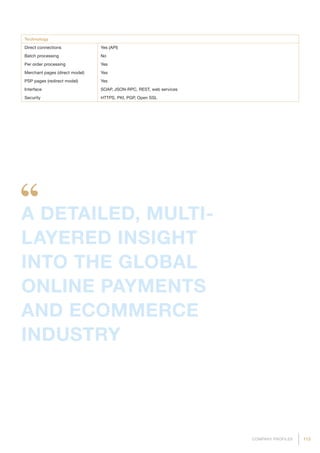 113COMPANY PROFILES
Technology
Direct connections Yes (API)
Batch processing No
Per order processing Yes
Merchant pages (direct model) Yes
PSP pages (redirect model) Yes
Interface SOAP, JSON-RPC, REST, web services
Security HTTPS, PKI, PGP, Open SSL
A DETAILED, MULTI-
LAYERED INSIGHT
INTO THE GLOBAL
ONLINE PAYMENTS
AND ECOMMERCE
INDUSTRY
 