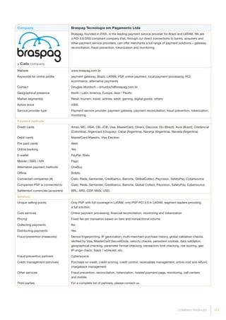 117COMPANY PROFILES
Company Braspag Tecnologia em Pagamento Ltda
Braspag, founded in 2005, is the leading payment service provider for Brazil and LATAM. We are
a PCI 3.0 DSS compliant company that, through our direct connections to banks, acquirers and
other payment service providers, can offer merchants a full range of payment solutions – gateway,
reconciliation, fraud prevention, tokenization and monitoring.
Website www.braspag.com.br
Keywords for online profile payment gateway, Brazil, LATAM, PSP, online payment, local payment processing, PCI,
ecommerce, alternative payments
Contact Douglas Murdoch – dmurdoch@braspag.com.br
Geographical presence North / Latin America, Europe, Asia / Pacific
Market segment(s) Retail, tourism, travel, airlines, adult, gaming, digital goods, others
Active since 2005
Service provider type Payment service provider, payment gateway, payment reconciliation, fraud prevention, tokenization,
monitoring
Payment methods
Credit cards Amex, MC, VISA, CB, JCB, Visa, MasterCard, Diners, Discover, Elo (Brazil), Aura (Brazil), Credencial
(Colombia), Argencard (Uruguay), Cabal (Argentina), Naranja (Argentina), Nevada (Argentina)
Debit cards MasterCard Maestro, Visa Electron
Pre-paid cards Alelo
Online banking Yes
E-wallet PayPal, Stelo
Mobile / SMS / IVR Pago
Alternative payment methods OneBuy
Offline Boleto
Connected companies (#) Cielo, Rede, Santander, Credibanco, Banorte, GlobalCollect, Payvision, SafetyPay, Cybersource
Companies PSP is connected to Cielo, Rede, Santander, Credibanco, Banorte, Global Collect, Payvision, SafetyPay, Cybersource
Settlement currencies (acquirers) BRL, ARS, COP, MXN, USD
Services
Unique selling points Only PSP with full coverage in LATAM, only PSP PCI 3.0 in LATAM, segment leaders providing
a full solution.
Core services Online payment processing, financial reconciliation, monitoring and tokenization
Pricing Fixed fee per transation based on tiers and transactional volume
Collecting payments No
Distributing payments Yes
Fraud prevention (measures) Device fingerprinting, IP geolocation, multi-merchant purchase history, global validation checks,
Verified by Visa, MasterCard SecureCode, velocity checks, persistent cookies, data validation,
geographical checking, parameter format checking, transaction limit checking, risk scoring, geo
IP-origin check, black / white list, etc.
Fraud prevention partners Cybersource
Credit management (services) Purchase on credit, credit scoring, credit control, receivables management, online void and refund,
chargeback management
Other services Fraud prevention, reconciliation, tokenization, hosted payment page, monitoring, call-centers
and mobile.
Third parties For a complete list of partners, please contact us.
 