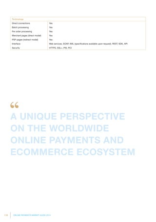 118 ONLINE PAYMENTS MARKET GUIDE 2014
Technology
Direct connections Yes
Batch processing Yes
Per order processing Yes
Merchant pages (direct model) Yes
PSP pages (redirect model) Yes
Interface Web services, SOAP, XML (specifications available upon request), REST, SDK, API
Security HTTPS, SSL+, PKI, PCI
A UNIQUE PERSPECTIVE
ON THE WORLDWIDE
ONLINE PAYMENTS AND
ECOMMERCE ECOSYSTEM
 