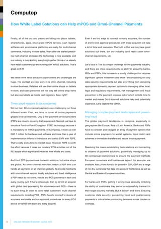 12 ONLINE PAYMENTS MARKET GUIDE 2014
How White Label Solutions can Help mPOS and Omni-Channel Payments
Computop
Even if we find ways to connect to many acquirers, the number
of end-to-end approval procedures with those acquirers will take
a lot of time and resources. The truth is that we may have good
solutions out there, but our industry can’t really cover omni-
channel requirements, yet.
Let’s face it: This is a major challenge for the payments industry,
and there are more requirements to add For acquiring banks,
ISOs and PSPs, this represents a costly challenge that requires
significant upfront investment and effort - encompassing not only
data security requirements but also everything from delivering
appropriate domestic payment options to managing other local,
legal and regulatory requirements, risk management and fraud
prevention in the payment process. All of which inhibits time to
market and makes Do‐It‐Yourself solutions risky and potentially
expensive. Let’s explore this further.
Managing complex payment landscapes and preven­
ting fraud
The global payment landscape is complex, especially in
geographies like Europe, Asia or Latin America. Banks and PSPs
have to consider and navigate an array of payment options that
include online payments to wallet systems, local debit card
schemes or immediate transfers and secure invoice payment.
Resolving this means establishing bank relations and connecting
to dozens of payment solutions, potentially managing up to
30 contractual relationships to ensure the payment methods
European consumers and businesses expect, for example, are
available. Also, prices have to be posted in EUR, GBP and a range
of non‐EU currencies that take into account the Nordics as well as
Central and Eastern European countries.
For banks and PSPs, getting it wrong risks seriously inhibiting
the ability of customers they serve to successfully transact in
their target country markets. But it doesn’t end there. Ensuring
customer data security, preventing fraud and guaranteeing
payments is critical when conducting business across borders or
overseas.
Finally, all of the bits and pieces are falling into place: tablets,
smartphones, apps, retail grade mPOS devices, cash register
software and ecommerce platforms are ready for multichannel
commerce, including in-store sales. Years after we started preach­
ing multi-channel strategies the technology is now available, and
our industry is busy knitting everything together. Some of us already
have retail customers up-and-running with mPOS solutions. That’s
great, isn’t it?
We better think twice because opportunities and challenges are
huge. The context we now work in is omni-channel, including
in-store business. Retailers will use their online shops on tablets
in-store, and sales personnel will not only sell online shop items
but also use tablets as mobile cash registers. Easy, right?
Three good reasons to be concerned
Not so fast. Omni-channel payments are challenging on three
different levels. First, we have to cover all online payments
globally over all channels. Only a few payment service providers
(PSPs) are close to covering that requirement. Second, we have to
introduce Point-to-Point-Encryption (P2PE) technology because it
is mandatory for mPOS payments. At Computop, it took us over
EUR 1 million for hardware and software and more than a year of
implementation efforts to introduce and certify EMV with P2PE.
That’s costly and a time-to-market issue. However, P2PE is worth
the effort because it takes our retailers’ POS activities out of the
PCI scope which significantly reduces their efforts and costs.
And third, POS payments are domestic solutions, but online shops
are global. An omni-channel merchant needs a PSP who can
handle all payments on all channels globally. To provide merchants
with omni-channel reports, loyalty solutions and fraud intelligence
a PSP needs to run online, mobile and POS payments in each and
every country. And if that’s not enough, then try to find an acquirer
with global card processing for ecommerce and POS – there is
no such thing. In order to cover retail customers’ multi-channel
requirements including POS - PSPs have to connect to dozens of
acquirers worldwide and run approval procedures for every POS
device or Kernel with each and every acquirer.
 