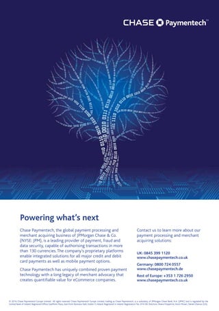 Powering what’s next
Contact us to learn more about our
payment processing and merchant
acquiring solutions:
UK: 0845 399 1120
www.chasepaymentech.co.uk
Germany: 0800 724 0557
www.chasepaymentech.de
Rest of Europe: +353 1 726 2950
www.chasepaymentech.co.uk
Chase Paymentech, the global payment processing and
merchant acquiring business of JPMorgan Chase  Co.
(NYSE: JPM), is a leading provider of payment, fraud and
data security, capable of authorising transactions in more
than 130 currencies.The company’s proprietary platforms
enable integrated solutions for all major credit and debit
card payments as well as mobile payment options.
Chase Paymentech has uniquely combined proven payment
technology with a long legacy of merchant advocacy that
creates quantifiable value for eCommerce companies.
© 2014, Chase Paymentech Europe Limited. All rights reserved. Chase Paymentech Europe Limited, trading as Chase Paymentech, is a subsidiary of JPMorgan Chase Bank, N.A. (JPMC) and is regulated by the
Central Bank of Ireland. Registered Office: EastPoint Plaza, East Point Business Park, Dublin 3, Ireland. Registered in Ireland. Registration No. 474128. Directors: Shane Fitzpatrick, Kevin Moran, Daniel Charron (US).
 