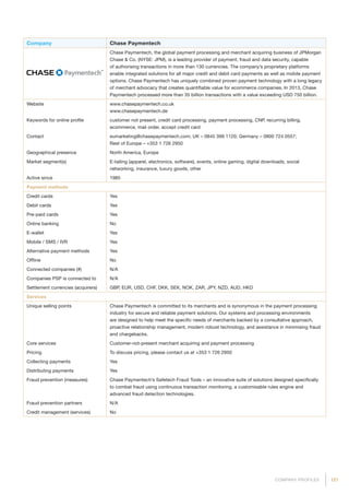 121COMPANY PROFILES
Company Chase Paymentech
Chase Paymentech, the global payment processing and merchant acquiring business of JPMorgan
Chase  Co. (NYSE: JPM), is a leading provider of payment, fraud and data security, capable
of authorising transactions in more than 130 currencies. The company’s proprietary platforms
enable integrated solutions for all major credit and debit card payments as well as mobile payment
options. Chase Paymentech has uniquely combined proven payment technology with a long legacy
of merchant advocacy that creates quantifiable value for ecommerce companies. In 2013, Chase
Paymentech processed more than 35 billion transactions with a value exceeding USD 750 billion.
Website www.chasepaymentech.co.uk
www.chasepaymentech.de
Keywords for online profile customer not present, credit card processing, payment processing, CNP, recurring billing,
ecommerce, mail order, accept credit card
Contact eumarketing@chasepaymentech.com; UK – 0845 399 1120; Germany – 0800 724 0557;
Rest of Europe – +353 1 726 2950
Geographical presence North America, Europe
Market segment(s) E-tailing (apparel, electronics, software), events, online gaming, digital downloads, social
networking, insurance, luxury goods, other
Active since 1985
Payment methods
Credit cards Yes
Debit cards Yes
Pre-paid cards Yes
Online banking No
E-wallet Yes
Mobile / SMS / IVR Yes
Alternative payment methods Yes
Offline No
Connected companies (#) N/A
Companies PSP is connected to N/A
Settlement currencies (acquirers) GBP, EUR, USD, CHF, DKK, SEK, NOK, ZAR, JPY, NZD, AUD, HKD
Services
Unique selling points Chase Paymentech is committed to its merchants and is synonymous in the payment processing
industry for secure and reliable payment solutions. Our systems and processing environments
are designed to help meet the specific needs of merchants backed by a consultative approach,
proactive relationship management, modern robust technology, and assistance in minimising fraud
and chargebacks.
Core services Customer-not-present merchant acquiring and payment processing
Pricing To discuss pricing, please contact us at +353 1 726 2950
Collecting payments Yes
Distributing payments Yes
Fraud prevention (measures) Chase Paymentech’s Safetech Fraud Tools – an innovative suite of solutions designed specifically
to combat fraud using continuous transaction monitoring, a customisable rules engine and
advanced fraud detection technologies.
Fraud prevention partners N/A
Credit management (services) No
 