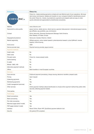 123COMPANY PROFILES
Company Chexx Inc.
Chexx Inc. makes sending payments a simple and cost effective part of your operations. We issue
real-money commissions, rebates and rewards on your company’s behalf to beneficiaries around
the world. Chexx Inc. checks, local electronic payments and prepaid cards are easy to order,
quickly delivered and appreciated by beneficiaries everywhere.
Website www.chexxinc.com
Keywords for online profile payout service, rebate service, refund service, payment disbursement, international payout service,
pay affiliates, pay panellists, pay commissions
Contact Simon Venhuizen, Business Development Manager, North America
Brian Weekes, VP Sales, Europe
Geographical presence Vancouver, Canada; Shannon, Ireland
Market segment(s) Affiliate payouts, online market research, pharmaceutical research, prize fulfillment, reverse
logistics, refund issuing
Active since 2000
Service provider type Payment service provider, payout service
Payment methods
Credit cards No
Debit cards No
Pre-paid cards Chexx Inc. issues prepaid cards.
Online banking No
E-wallet No
Mobile / SMS / IVR No
Alternative payment methods No
Offline Bank transfers in most European countries.
Services
Core services Outbound payment processing: cheque issuing; electronic transfers; prepaid cards.
Pricing Upon request
Collecting payments No
Distributing payments Yes
Credit management (services) No
Other services Online payment interface allows beneficiaries to choose which payment method they prefer while
securely collecting payment details.
Third parties No
Technology
Direct connections Yes
Batch processing Yes
Per order processing Yes
Merchant pages (direct model) Yes
PSP pages (redirect model) Yes
Interface Raven Online, Raven API, QuickDraw payment selection tool.
Security All systems PCI compliant.
 