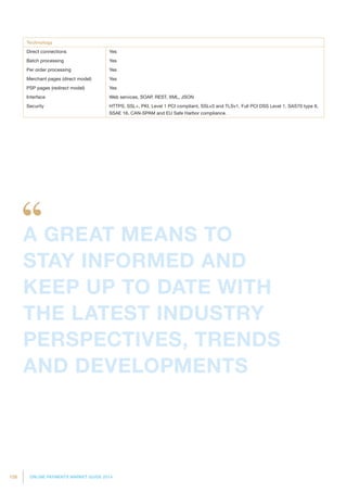 126 ONLINE PAYMENTS MARKET GUIDE 2014
Technology
Direct connections Yes
Batch processing Yes
Per order processing Yes
Merchant pages (direct model) Yes
PSP pages (redirect model) Yes
Interface Web services, SOAP, REST, XML, JSON
Security HTTPS, SSL+, PKI, Level 1 PCI compliant, SSLv3 and TLSv1, Full PCI DSS Level 1, SAS70 type II,
SSAE 16, CAN-SPAM and EU Safe Harbor compliance.
A GREAT MEANS TO
STAY INFORMED AND
KEEP UP TO DATE WITH
THE LATEST INDUSTRY
PERSPECTIVES, TRENDS
AND DEVELOPMENTS
 