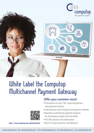 $$$
www.computop.com | DE: sales@computop.com • CN: china@computop.com• UK: uk@computop.com • US: usa@computop.com
Offer your customer more!
Connections to over 150+ acquiring partners
and payment schemes
International reach through local payment methods
Seamless multichannel payment solutions
for eCommerce, mobile, PoS and mPoS
PCI DSS solutions like tokenization
Built in fraud prevention and detection
White Label the Computop
Multichannel Payment Gateway
http://www.computop.com/whitelabel.html
 
