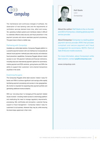 13KEY TRENDS AND DEVELOPMENTS IN THE ONLINE PAYMENTS  ECOMMERCE SPACE
About the author: Ralf Gladis is the co-founder
and CEO of Computop, a leading global payment
service provider.
About Computop: Computop is a leading global
payment service provider (PSP) that provides
compliant and secure payment and fraud
management for ecommerce, MOTO, Point of
Sale (PoS) and mobile solutions.
For more information, about Computop’s white
label solution, contact psp@computop.com
www.computop.com
Ralf Gladis
CEO
Computop
The maintenance and continuous changes of software, the
observation of new banking rules and the requirements of
verification services demand more time, effort and money.
Yet, opera­ting multiple systems and interfaces makes it difficult
to undertake effective data security and fraud prevention in the
payment process and ensure seamless payment processing.
The good news is there is a better way.
Partnering with Computop
Available as a white label solution, Computop Paygate platform is
a powerful payment solution with one interface but incorporates all
relevant local payment methods plus data security and extensive
fraud prevention capabilities. Computop Paygate delivers instant
access to over 150 payment methods and financial institutions,
including local and international payment options for ecommerce,
mobile payment and POS solutions, giving banks and PSPs the
ability to support their customers’ omni-channel transactions
anywhere in the world.
Examining the gains
The Computop Paygate white label solution makes it easy for
banks and PSPs to achieve significant cost savings while rapidly
facilitating payment processing and access to new geographies.
All of which is important for expanding their payment portfolio and
generating additional revenue streams.
With our ‘one‐stop‐shop’ to managing all the payment related
issues involved – including instant access to a technology platform
and eradicating the need to manage regulatory requirements,
processing, SSL certificates and encryption, customer facing
support or fraud management – Computop makes it easy for
customers to do business, wherever they may be, while ensuring
the brand stays uppermost in their mind.
 