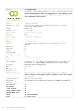 130 ONLINE PAYMENTS MARKET GUIDE 2014
Company Counting House Ltd.
Counting House provides a global range of inbound and outbound payment processing services to
the online gaming community. Funding by multi-currency credit card, cheque, direct debit and bank
transfer and cashing out by multi currency cheque or EFT makes for a simple, streamlined and
positive experience for international players.
Website www.countinghouseltd.com
Keywords for online profile PSP, credit card processing, international payout service, cashiering, igaming payments,
account funding, outbound payments
Contact Paul Davis, LLD
Geographical presence Europe, Canada
Market segment(s) Online gaming, peer to peer gaming
Active since 2008
Service provider type Payment service provider, processor
Payment methods
Credit cards MC, VISA branded cards
Debit cards MC, Visa branded cards: Maestro, Visa Electron, Carte Bleue, CartaSi, Visa Debit, Debit
MasterCard
Pre-paid cards Yes
Online banking Yes
E-wallet No
Mobile / SMS / IVR Yes
Alternative payment methods Yes
Offline Bank transfers in most European countries
Services
Unique selling points Counting House offers a global range of inbound and outbound payment processing services in
key jurisdictions and is uniquely qualified to establish bespoke services in growth markets.
Core services Inbound and outbound payment processing.
Pricing Upon request
Collecting payments Yes
Distributing payments Yes
Fraud prevention (measures) IP geolocation, multi-merchant purchase history, global validation checks, Verified by Visa,
MasterCard SecureCode, velocity checks, transaction limit checking, risk scoring, black / white list,
chargeback history.
Fraud prevention partners DataCheck, FraudPrevent, MaxMind
Other services Expert consultation on payment preferences in key markets, licensing and international banking.
Technology
Direct connections Yes
Batch processing Yes
Per order processing Yes
Merchant pages (direct model) Yes
PSP pages (redirect model) Yes
Interface API, online banking interface
Security PCI compliant services
 