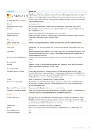131COMPANY PROFILES
Company DataCash
DataCash, a MasterCard company, provides multi-channel global payment processing services and
advanced fraud prevention and risk management solutions to merchants and banks. As a global
partner to some of the world’s most recognisable brands, DataCash combines smart thinking and
an end-to-end solution to help its customers transcend the complexities and expense associated
with payment processing.
Website www.datacash.com
Keywords for online profile PSP, online payments, fraud prevention and risk management, international, multi-channel
Contact DataCash Sales Team: sales@datacash.com, DataCash Partners Team: partners@datacash.com
Tel: +44 (0)870 727 4761
Geographical presence Europe, North / Latin America, Middle East / Africa, Asia / Pacific
Market segment(s) Retail, airline, travel and leisure, ticketing, gaming, digital content downloads, finance, education,
government, telecommunications and many others.
Active since 1996
Service provider type Payment service provider, payment gateway, processor, fraud and risk management system
Payment methods
Credit cards MasterCard, Visa, American Express, JCB, Diners Club International, Discover  Branded Store
Cards
Debit cards Maestro (International and Domestic), Visa Electron, Visa Debit, Laser, CarteBleue, Dankort, China
UnionPay, Mister Cash/Bancontact and much more. Please contact the DataCash sales team for
a full list (sales@datacash.com)
Pre-Paid Cards / Cash Alternatives Ukash, paysafecard, ToditoCash, TeleIngreso, Neosurf, Dineromail, Boleto Bancario, Western
Union.
Online banking Yes
E-wallet PayPass, PayPal, ClickandBuy, Moneta, Neteller, Skrill, WebMoney, Alipay, Amazon Payments,
CashU, ePay, Abaqoos, InstaDebit, EUTeller, EWire.
Mobile / SMS / IVR Yes
Alternative payment methods Over 45 alternative payment types worldwide and constantly growing (Europe, North / Latin
America, Middle East / Africa, Asia / Pacific) including: Alipay, iDEAL, Giropay, ACH, BACS, CUP,
eCheck, ELV, Sofortüberweisung, eps, WebMoney, Direct Bank Transfers and many more. Contact
the DataCash sales team for a full list and global coverage.
Offline Bank transfer solutions available in most European countries
Connected companies (#) DataCash is connected into an array of global acquirers, fraud prevention, cardholder partners,
POS systems, ecommerce platforms, alternative payment services, loyalty and prepaid card
solution partners and more.
Companies PSP is connected to Please contact the DataCash sales team for more information.
Settlement currencies (acquirers) DataCash process multiple curriences for merchants anywhere in the world. For more information
on a list of settlement currencies please contact the DataCash sales team.
Services
Unique selling points One provider for all your global multi-channel payments and fraud and risk management needs!
DataCash enables merchants to process payments efficiently, seamlessly and securely through
multiple channels in any geographic location; helping to drive business growth, revenue and ensure
a consistently positive payments experience for customers.
Core services Online payment processing, fraud and risk management
Pricing For current pricing please contact our sales team: sales@datacash.com, +44 (0)870 727 4761
Collecting payments Yes
Distributing payments Yes
 