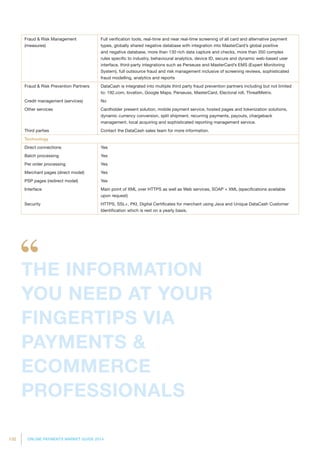 132 ONLINE PAYMENTS MARKET GUIDE 2014
Fraud  Risk Management
(measures)
Full verification tools, real-time and near real-time screening of all card and alternative payment
types, globally shared negative database with integration into MasterCard’s global positive
and negative database, more than 130 rich data capture and checks, more than 350 complex
rules specific to industry, behavioural analytics, device ID, secure and dynamic web-based user
interface, third-party integrations such as Perseuss and MasterCard’s EMS (Expert Monitoring
System), full outsource fraud and risk management inclusive of screening reviews, sophisticated
fraud modelling, analytics and reports
Fraud  Risk Prevention Partners DataCash is integrated into multiple third party fraud prevention partners including but not limited
to: 192.com, Iovation, Google Maps, Perseuss, MasterCard, Electoral roll, ThreatMetrix.
Credit management (services) No
Other services Cardholder present solution, mobile payment service, hosted pages and tokenization solutions,
dynamic currency conversion, split shipment, recurring payments, payouts, chargeback
management, local acquiring and sophisticated reporting management service.
Third parties Contact the DataCash sales team for more information.
Technology
Direct connections Yes
Batch processing Yes
Per order processing Yes
Merchant pages (direct model) Yes
PSP pages (redirect model) Yes
Interface Main point of XML over HTTPS as well as Web services, SOAP + XML (specifications available
upon request)
Security HTTPS, SSL+, PKI, Digital Certificates for merchant using Java and Unique DataCash Customer
Identification which is rest on a yearly basis.
THE INFORMATION
YOU NEED AT YOUR
FINGERTIPS VIA
PAYMENTS 
ECOMMERCE
PROFESSIONALS
 