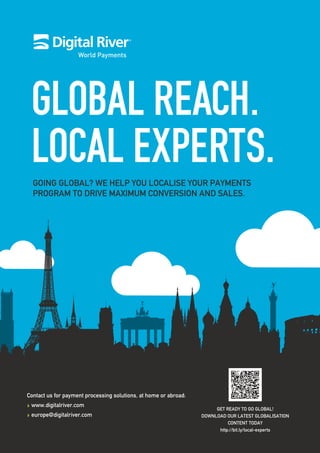 World Payments
GOING GLOBAL? WE HELP YOU LOCALISE YOUR PAYMENTS
PROGRAM TO DRIVE MAXIMUM CONVERSION AND SALES.
Contact us for payment processing solutions, at home or abroad:
www.digitalriver.com
europe@digitalriver.com
GET READY TO GO GLOBAL!
DOWNLOAD OUR LATEST GLOBALISATION
CONTENT TODAY
http://bit.ly/local-experts
 