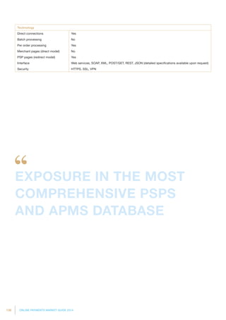 138 ONLINE PAYMENTS MARKET GUIDE 2014
Technology
Direct connections Yes
Batch processing No
Per order processing Yes
Merchant pages (direct model) No
PSP pages (redirect model) Yes
Interface Web services, SOAP, XML, POST/GET, REST, JSON (detailed specifications available upon request)
Security HTTPS, SSL, VPN
EXPOSURE IN THE MOST
COMPREHENSIVE PSPS
AND APMS DATABASE
 